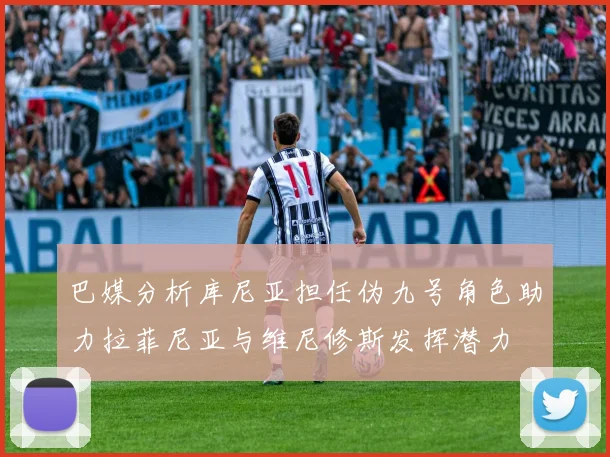 巴媒分析库尼亚担任伪九号角色助力拉菲尼亚与维尼修斯发挥潜力