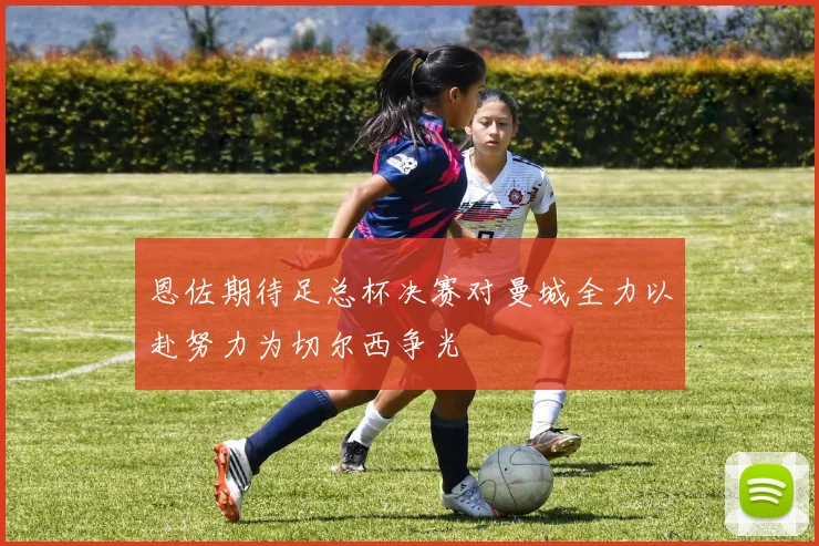 恩佐期待足总杯决赛对曼城全力以赴努力为切尔西争光