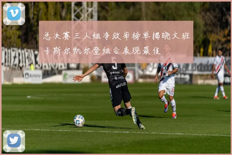 总决赛三人组净效率榜单揭晓文班卡斯尔凯尔登组合表现最佳