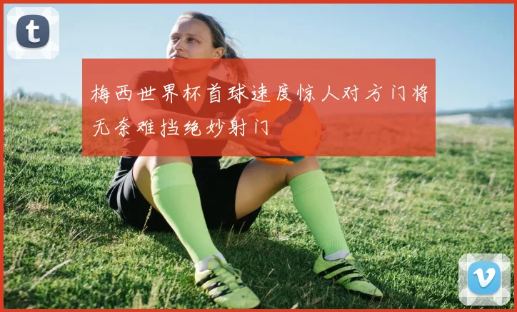 梅西世界杯首球速度惊人对方门将无奈难挡绝妙射门