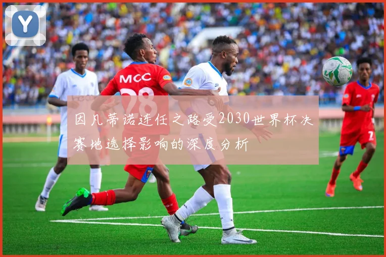 因凡蒂诺连任之路受2030世界杯决赛地选择影响的深度分析