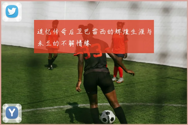 追忆传奇后卫巴雷西的辉煌生涯与米兰的不解情缘