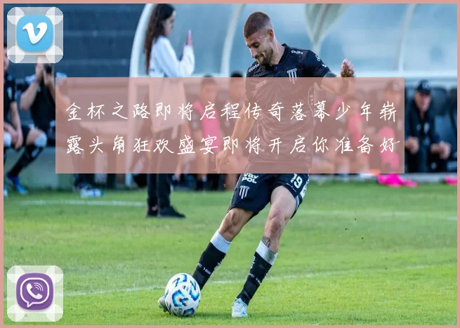 金杯之路即将启程传奇落幕少年崭露头角狂欢盛宴即将开启你准备好了吗