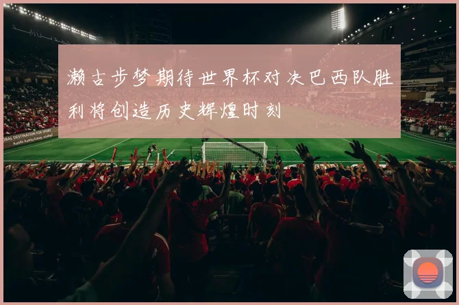 濑古步梦期待世界杯对决巴西队胜利将创造历史辉煌时刻