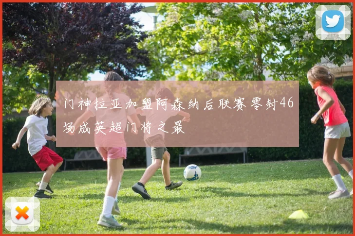 门神拉亚加盟阿森纳后联赛零封46场成英超门将之最