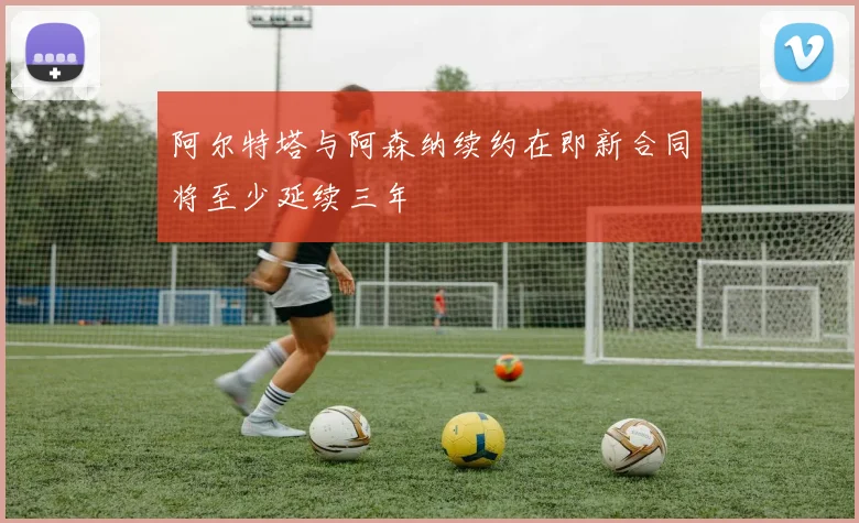 阿尔特塔与阿森纳续约在即新合同将至少延续三年