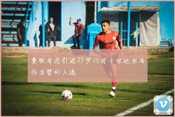 曼联考虑引进35岁门将卡尔达尔洛作为替补人选