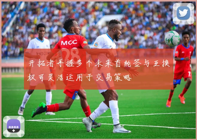 开拓者手握多个未来首轮签与互换权可灵活运用于交易策略