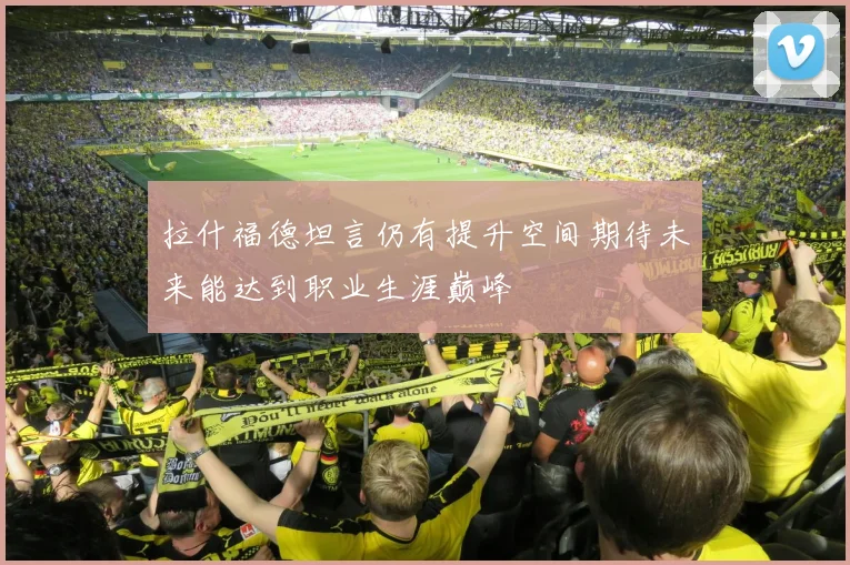 拉什福德坦言仍有提升空间期待未来能达到职业生涯巅峰