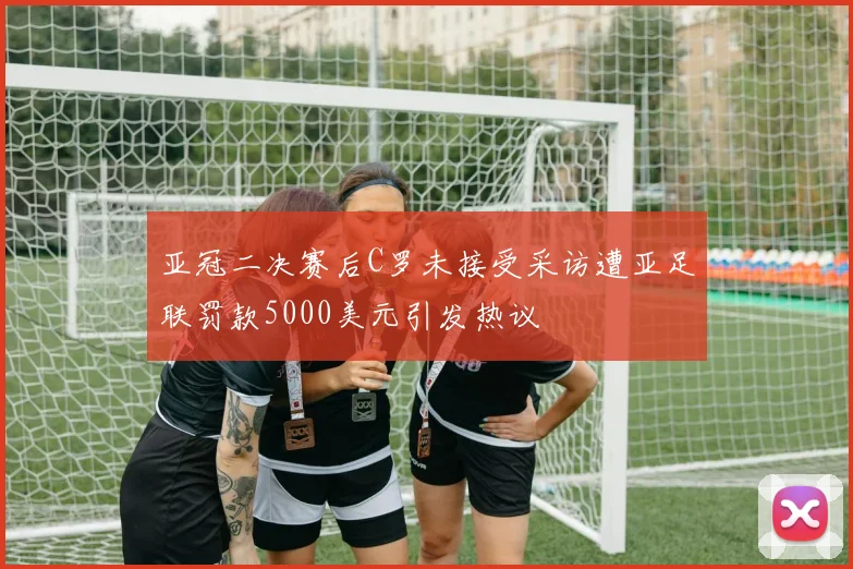 亚冠二决赛后C罗未接受采访遭亚足联罚款5000美元引发热议