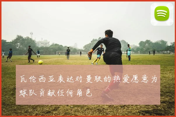 瓦伦西亚表达对曼联的热爱愿意为球队贡献任何角色