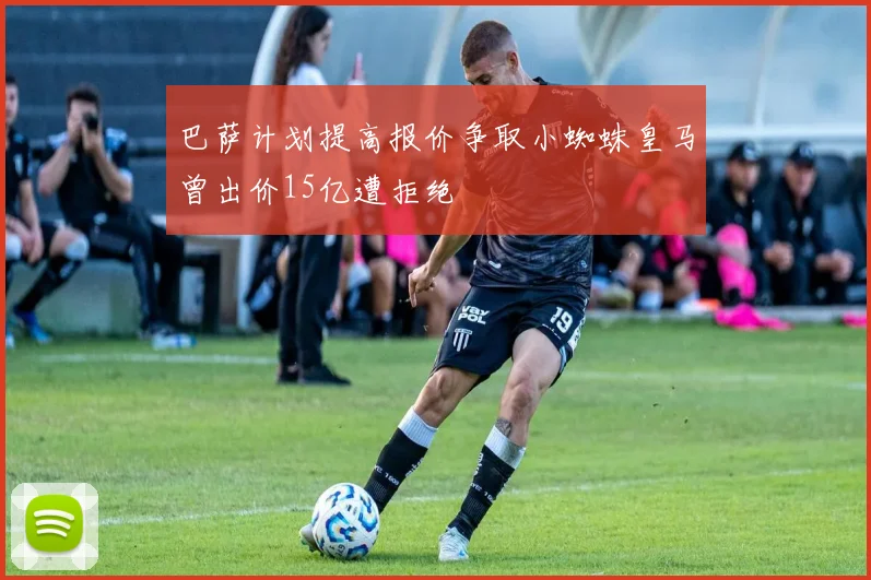 巴萨计划提高报价争取小蜘蛛皇马曾出价15亿遭拒绝
