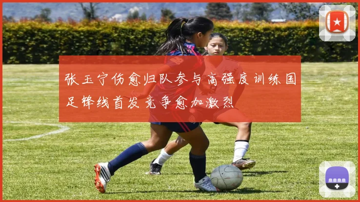 张玉宁伤愈归队参与高强度训练国足锋线首发竞争愈加激烈