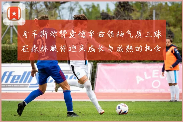 考辛斯称赞爱德华兹领袖气质三球在森林狼将迎来成长与成熟的机会