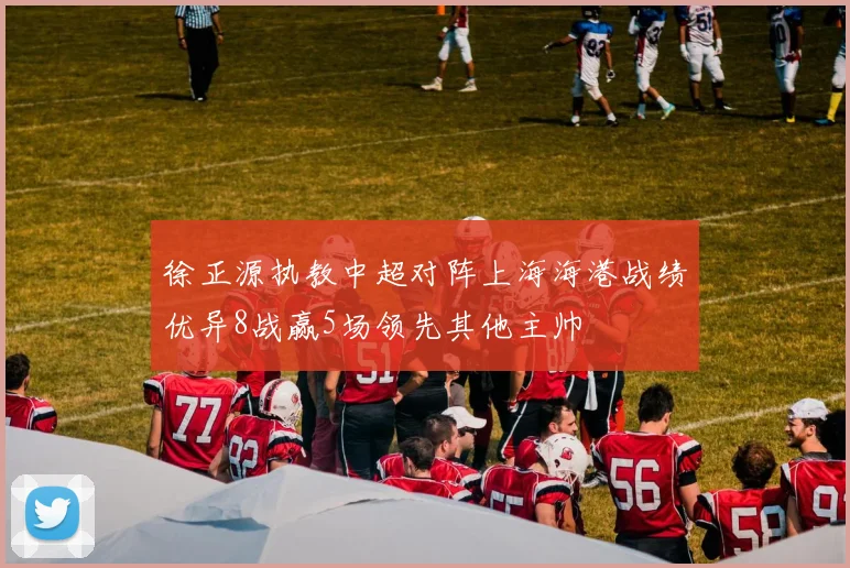 徐正源执教中超对阵上海海港战绩优异8战赢5场领先其他主帅