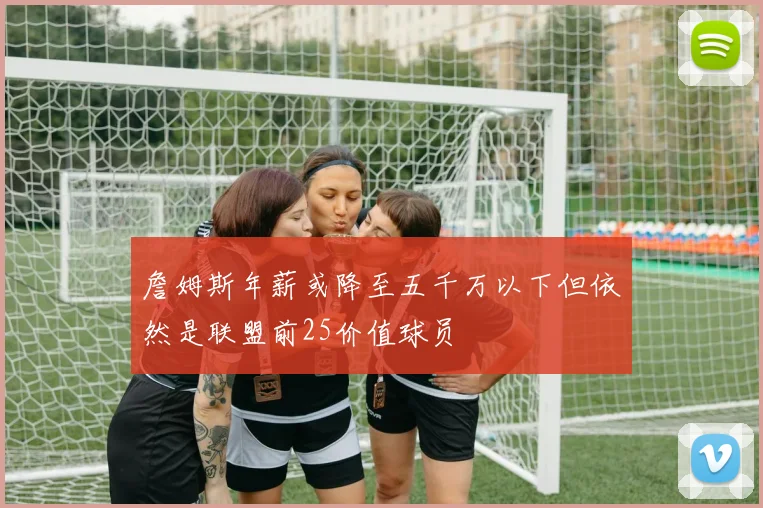 詹姆斯年薪或降至五千万以下但依然是联盟前25价值球员
