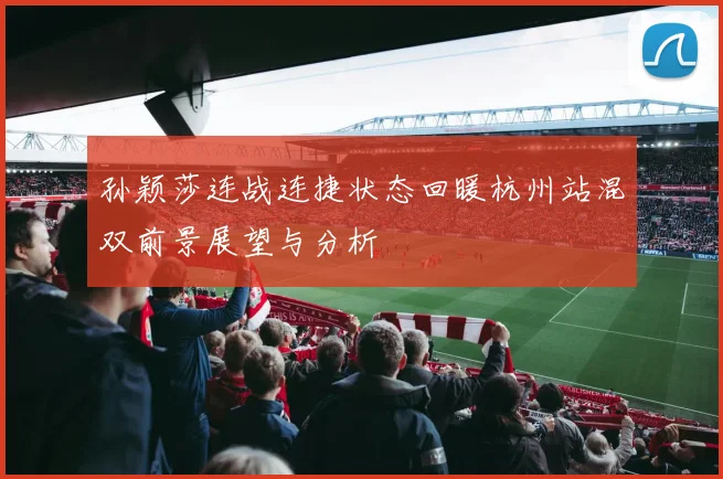 孙颖莎连战连捷状态回暖杭州站混双前景展望与分析