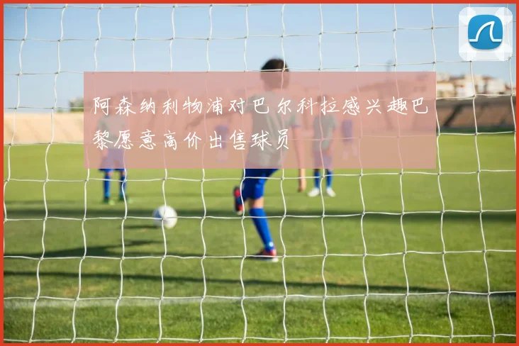 阿森纳利物浦对巴尔科拉感兴趣巴黎愿意高价出售球员