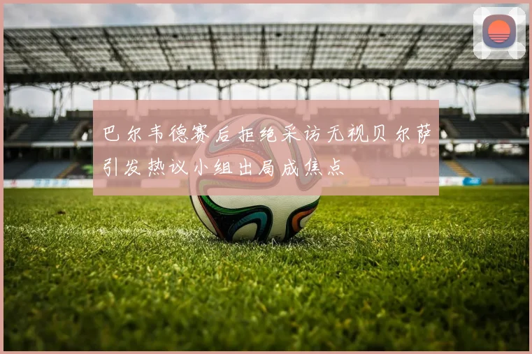 巴尔韦德赛后拒绝采访无视贝尔萨引发热议小组出局成焦点
