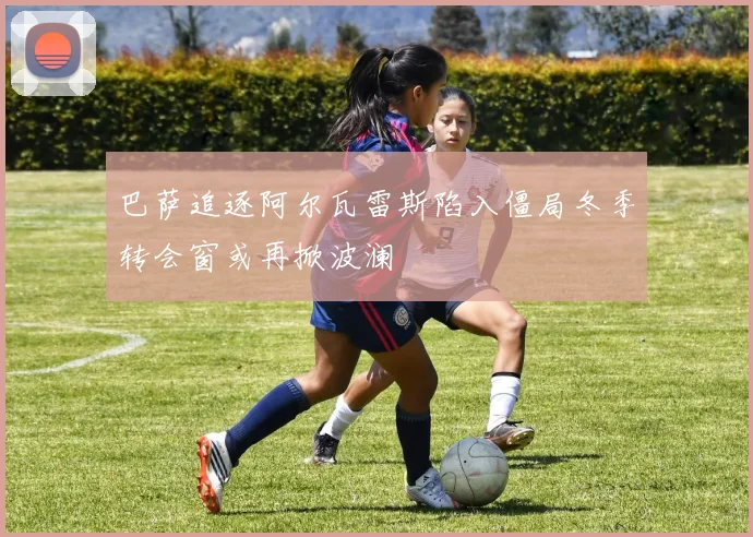 巴萨追逐阿尔瓦雷斯陷入僵局冬季转会窗或再掀波澜