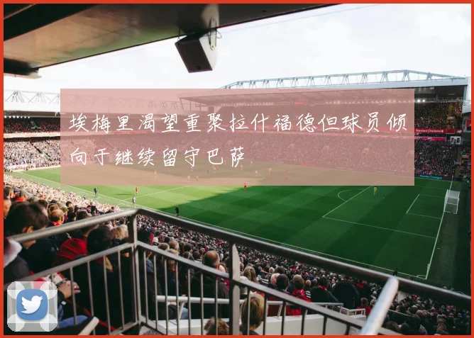 埃梅里渴望重聚拉什福德但球员倾向于继续留守巴萨